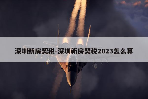 深圳新房契税-深圳新房契税2023怎么算